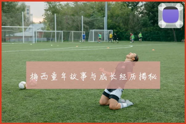 梅西童年故事与成长经历揭秘